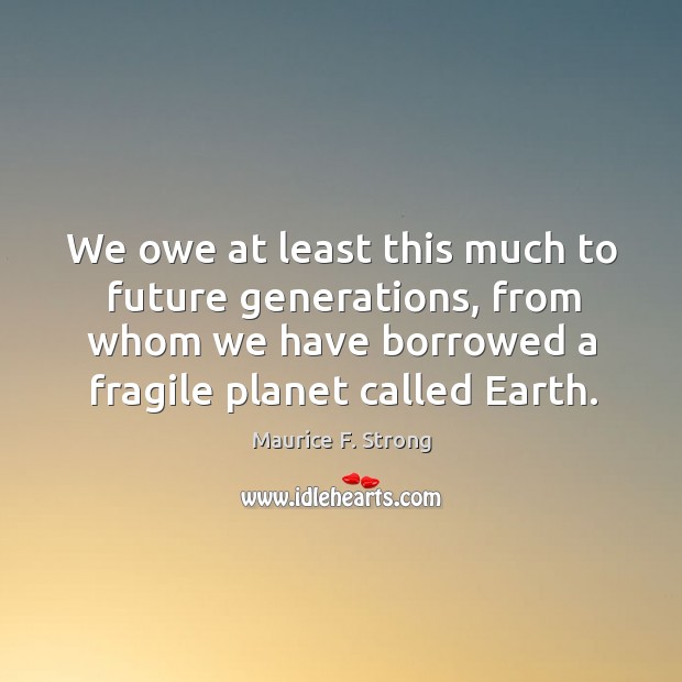 We owe at least this much to future generations, from whom we have borrowed a fragile planet called earth. Maurice F. Strong Picture Quote