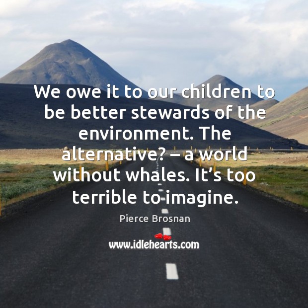 We owe it to our children to be better stewards of the environment. The alternative? – a world without whales. Pierce Brosnan Picture Quote