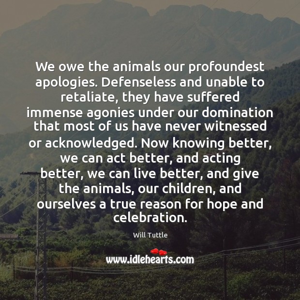 We owe the animals our profoundest apologies. Defenseless and unable to retaliate, Will Tuttle Picture Quote