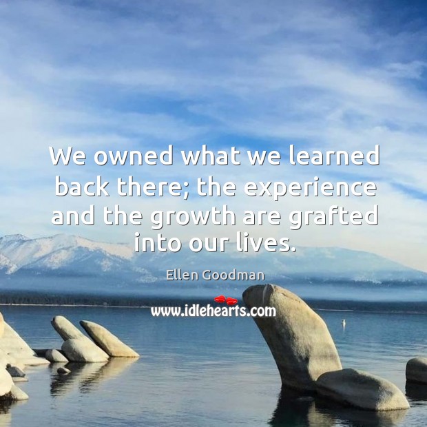 We owned what we learned back there; the experience and the growth are grafted into our lives. Ellen Goodman Picture Quote