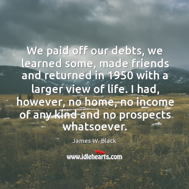 We paid off our debts, we learned some, made friends and returned in 1950 with a larger view of life. James W. Black Picture Quote