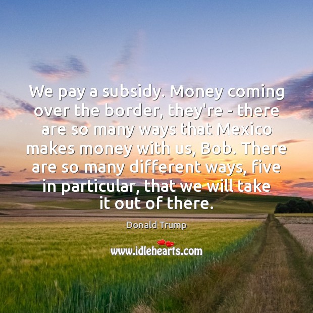 We pay a subsidy. Money coming over the border, they’re – there Donald Trump Picture Quote