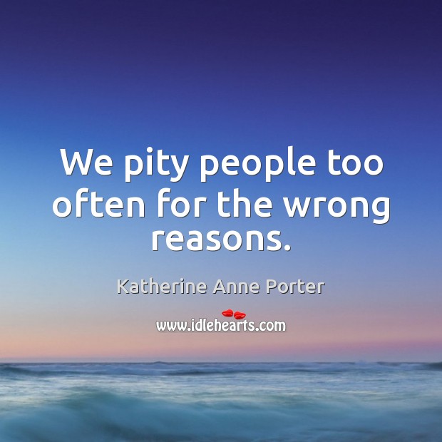 We pity people too often for the wrong reasons. Katherine Anne Porter Picture Quote