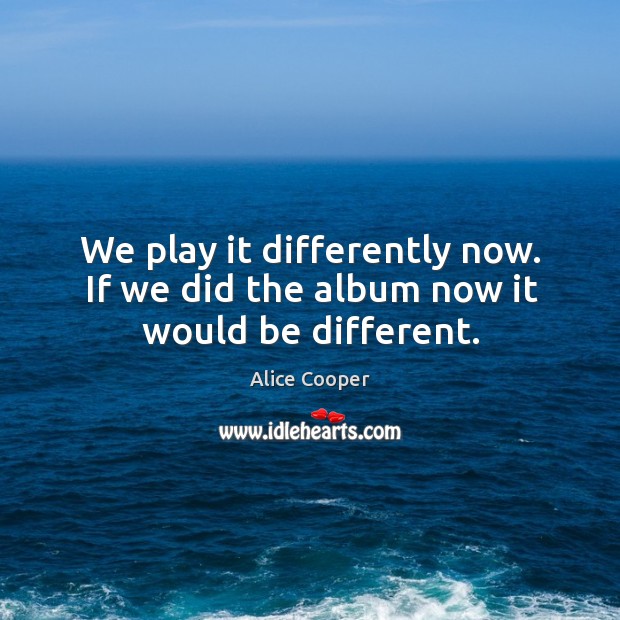We play it differently now. If we did the album now it would be different. Alice Cooper Picture Quote