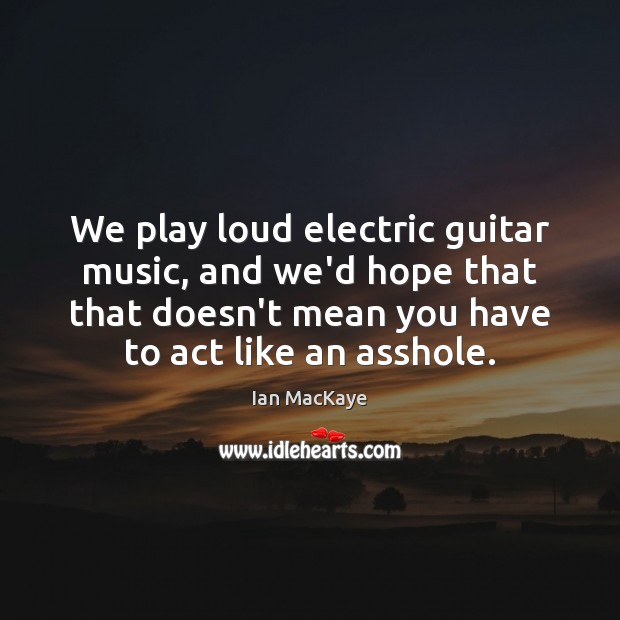 We play loud electric guitar music, and we’d hope that that doesn’t Image