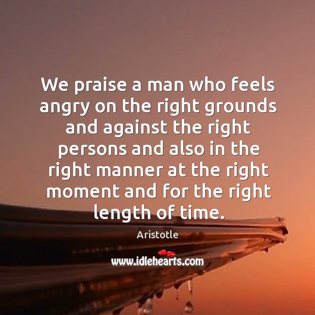 We praise a man who feels angry on the right grounds and against the right persons and Aristotle Picture Quote