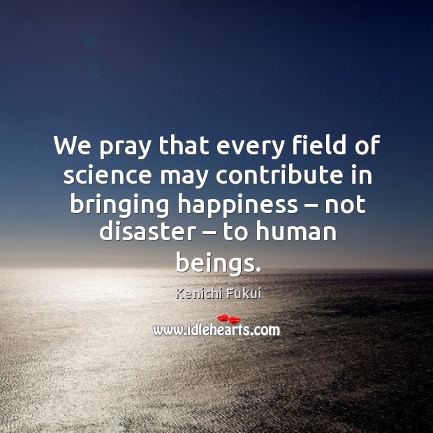 We pray that every field of science may contribute in bringing happiness – not disaster – to human beings. Kenichi Fukui Picture Quote