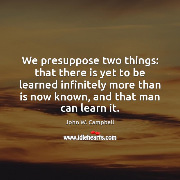 We presuppose two things: that there is yet to be learned infinitely John W. Campbell Picture Quote