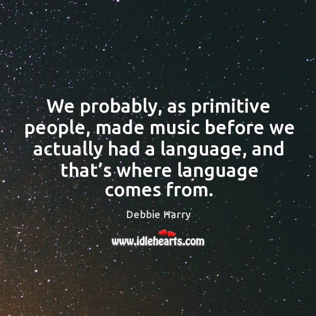 We probably, as primitive people, made music before we actually had a language Debbie Harry Picture Quote