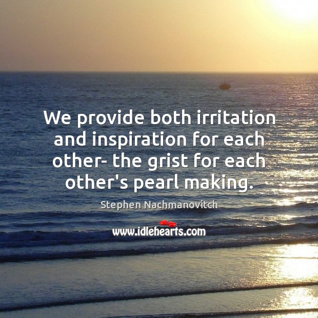 We provide both irritation and inspiration for each other- the grist for Image