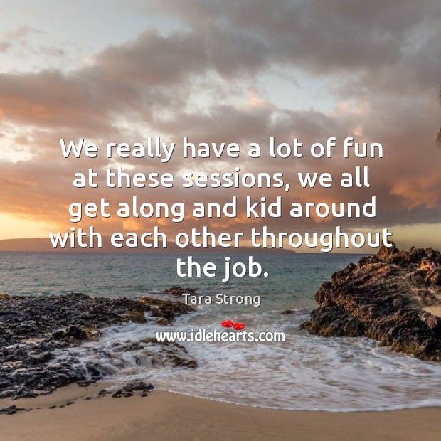 We really have a lot of fun at these sessions, we all get along and kid around with each other throughout the job. Tara Strong Picture Quote