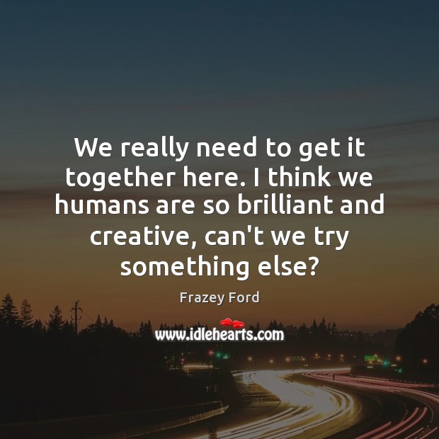 We really need to get it together here. I think we humans Frazey Ford Picture Quote