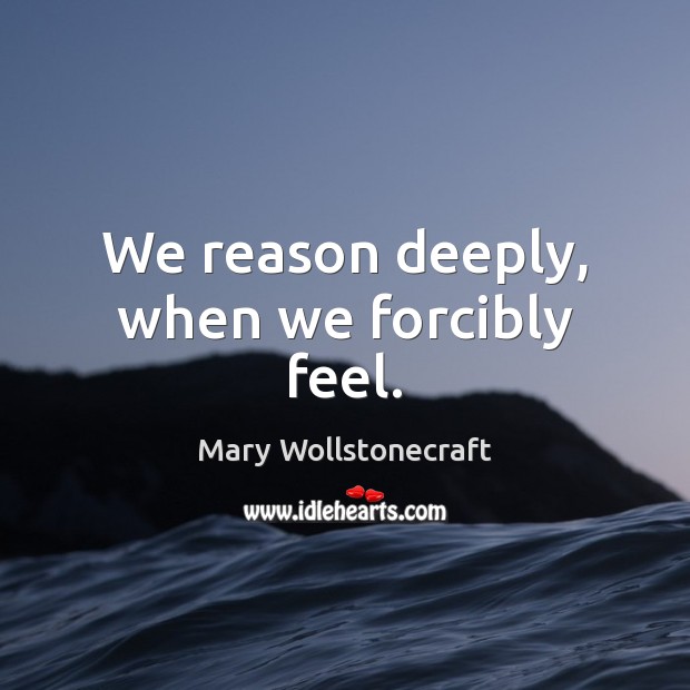We reason deeply, when we forcibly feel. Mary Wollstonecraft Picture Quote