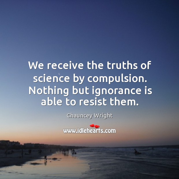 We receive the truths of science by compulsion. Nothing but ignorance is able to resist them. Chauncey Wright Picture Quote