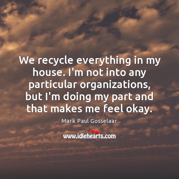 We recycle everything in my house. I’m not into any particular organizations, Image