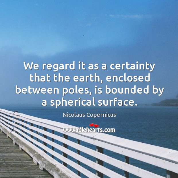 We regard it as a certainty that the earth, enclosed between poles, is bounded by a spherical surface. Nicolaus Copernicus Picture Quote
