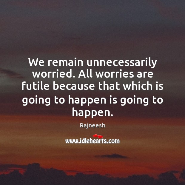 We remain unnecessarily worried. All worries are futile because that which is 