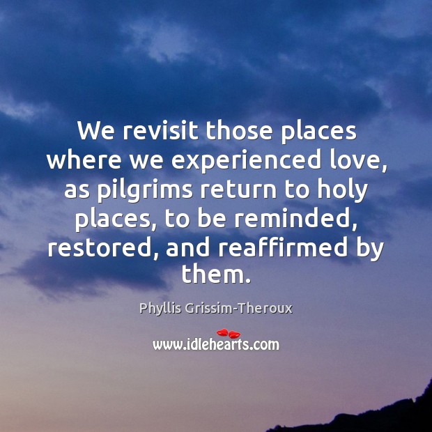 We revisit those places where we experienced love, as pilgrims return to Phyllis Grissim-Theroux Picture Quote