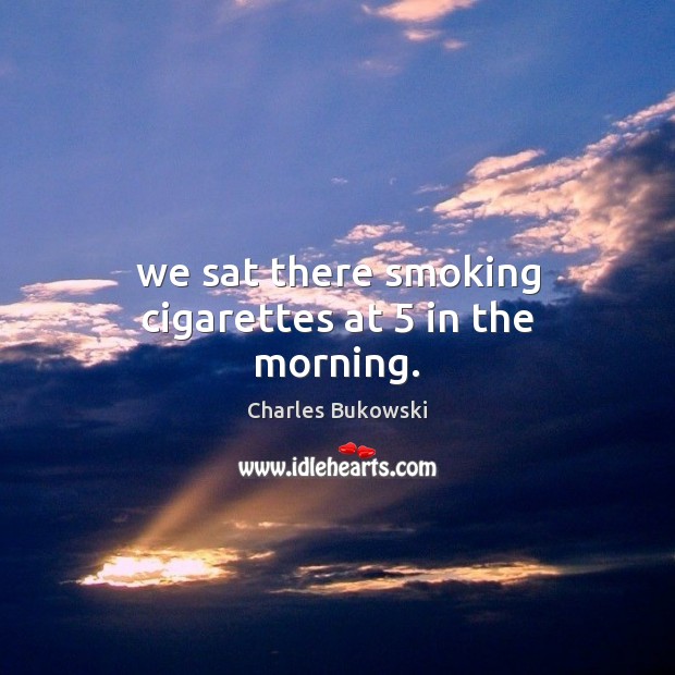 We sat there smoking cigarettes at 5 in the morning. Charles Bukowski Picture Quote