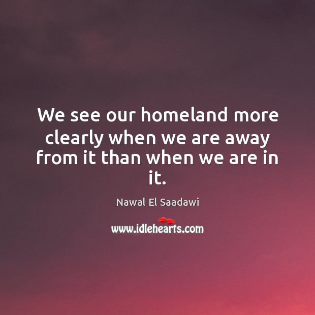 We see our homeland more clearly when we are away from it than when we are in it. Nawal El Saadawi Picture Quote