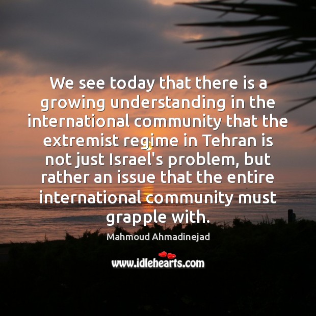 We see today that there is a growing understanding in the international Mahmoud Ahmadinejad Picture Quote