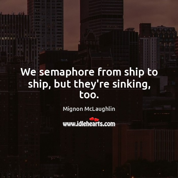 We semaphore from ship to ship, but they’re sinking, too. Mignon McLaughlin Picture Quote