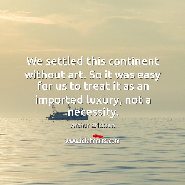 We settled this continent without art. So it was easy for us to treat it as an imported luxury, not a necessity. Arthur Erickson Picture Quote