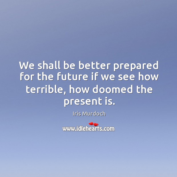 We shall be better prepared for the future if we see how terrible, how doomed the present is. Iris Murdoch Picture Quote