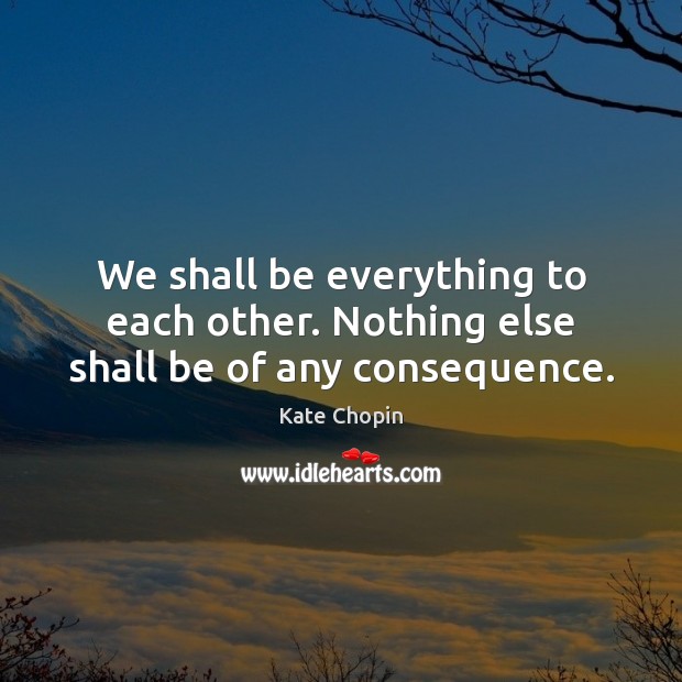 We shall be everything to each other. Nothing else shall be of any consequence. Kate Chopin Picture Quote