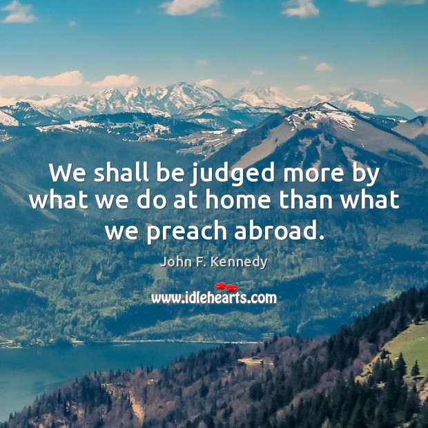 We shall be judged more by what we do at home than what we preach abroad. Image