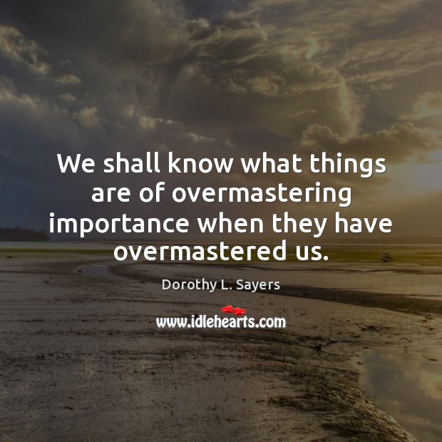 We shall know what things are of overmastering importance when they have overmastered us. 