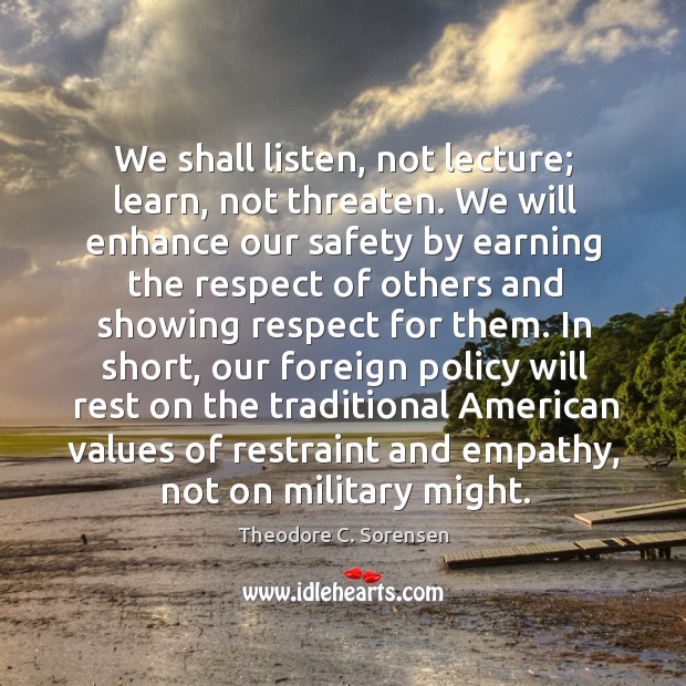 We shall listen, not lecture; learn, not threaten. We will enhance our safety by earning Theodore C. Sorensen Picture Quote