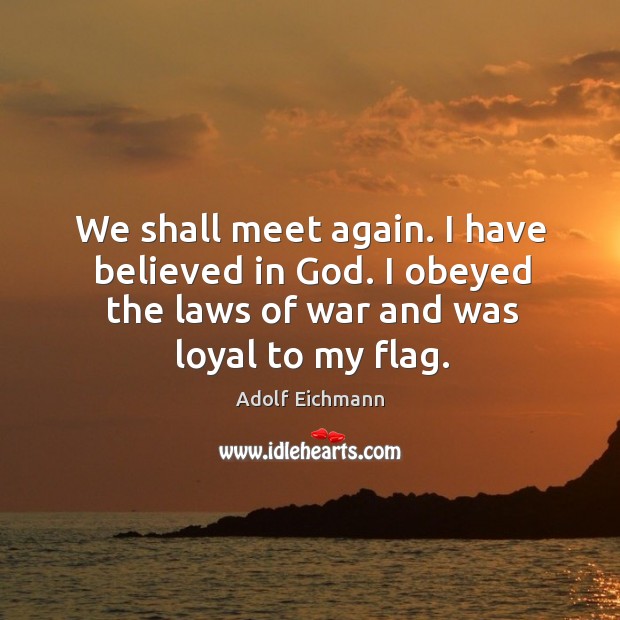 We shall meet again. I have believed in God. I obeyed the laws of war and was loyal to my flag. Adolf Eichmann Picture Quote