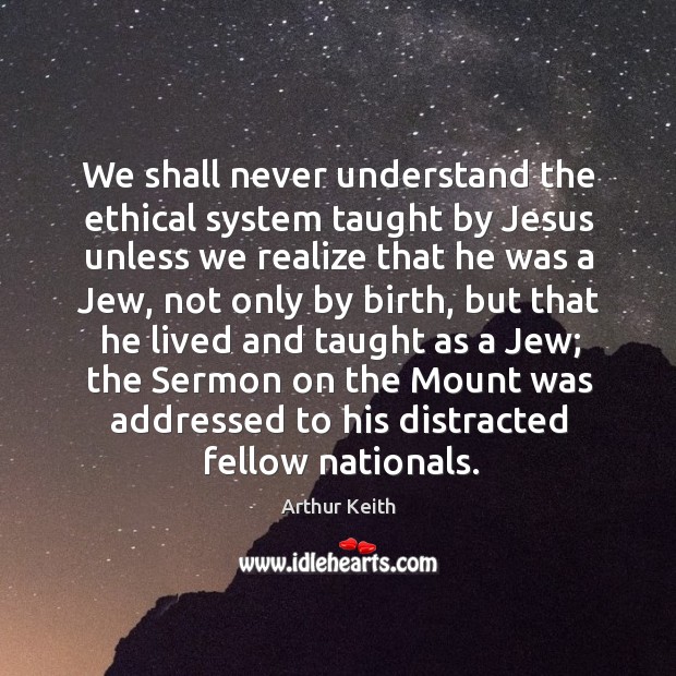 We shall never understand the ethical system taught by jesus unless we realize that he was a jew Arthur Keith Picture Quote