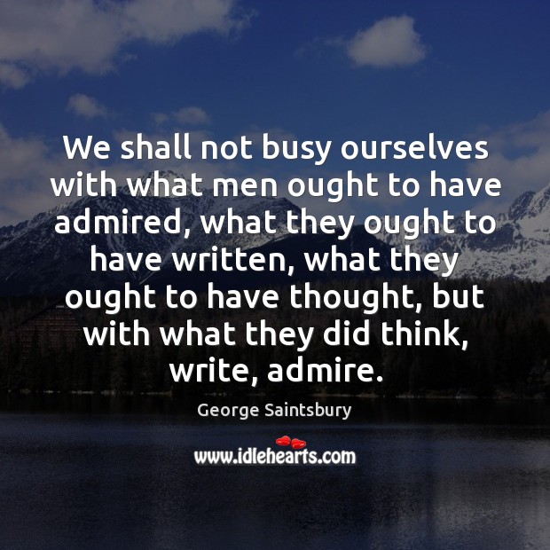 We shall not busy ourselves with what men ought to have admired, George Saintsbury Picture Quote