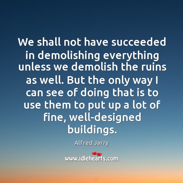 We shall not have succeeded in demolishing everything unless we demolish the ruins as well. Alfred Jarry Picture Quote