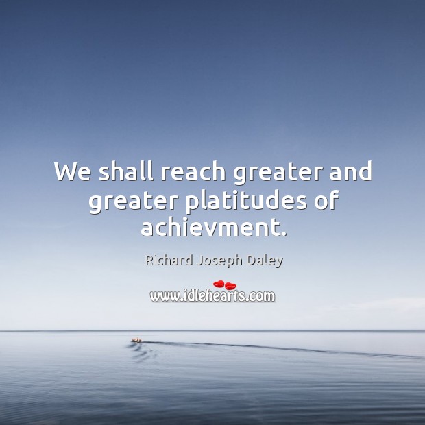 We shall reach greater and greater platitudes of achievment. Richard Joseph Daley Picture Quote