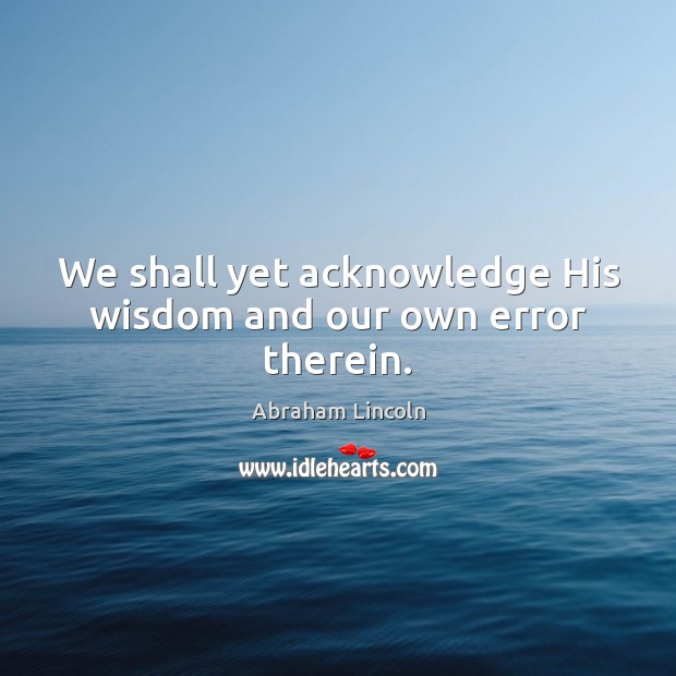 We shall yet acknowledge His wisdom and our own error therein. Abraham Lincoln Picture Quote