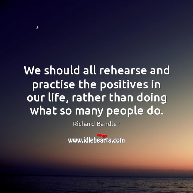 We should all rehearse and practise the positives in our life, rather Richard Bandler Picture Quote