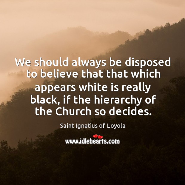 We should always be disposed to believe that that which appears white is really black. Saint Ignatius of Loyola Picture Quote