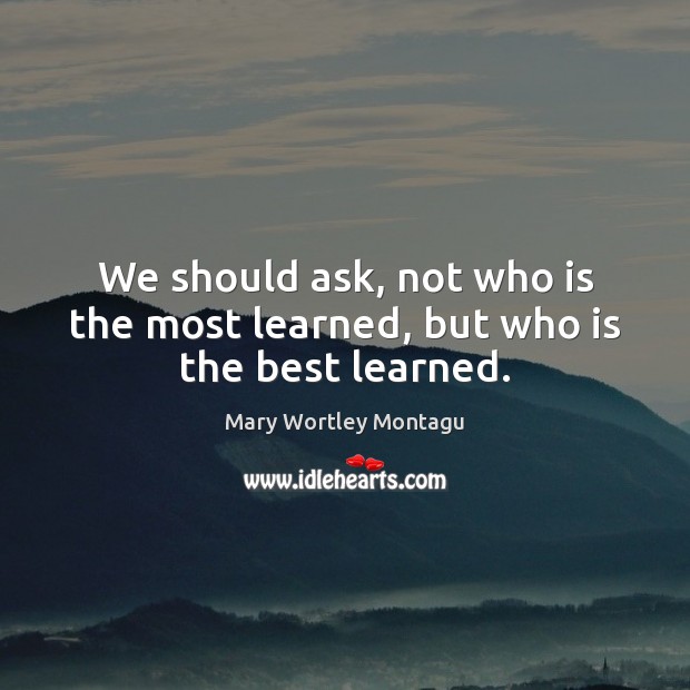 We should ask, not who is the most learned, but who is the best learned. Mary Wortley Montagu Picture Quote