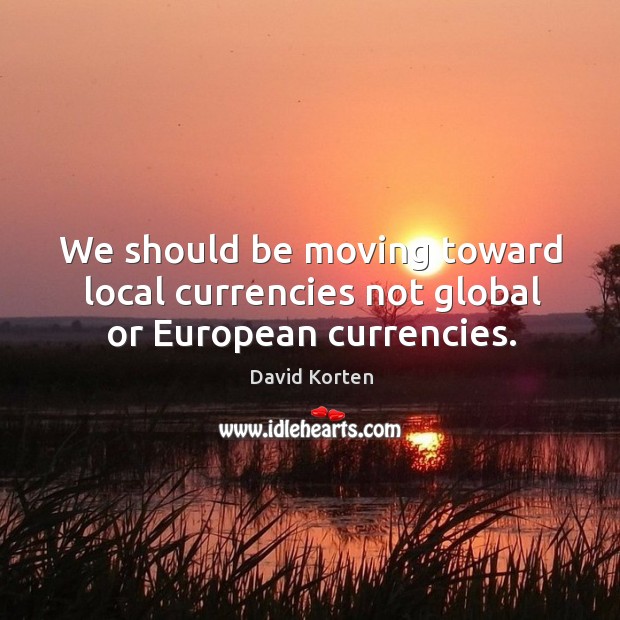 We should be moving toward local currencies not global or european currencies. David Korten Picture Quote