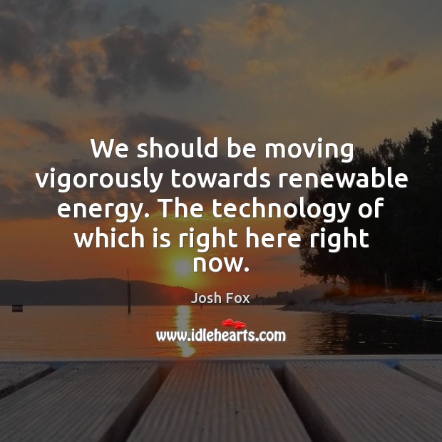 We should be moving vigorously towards renewable energy. The technology of which Josh Fox Picture Quote