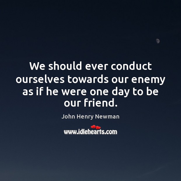 We should ever conduct ourselves towards our enemy as if he were one day to be our friend. John Henry Newman Picture Quote