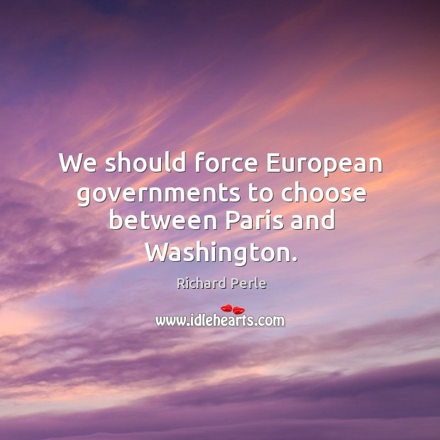 We should force european governments to choose between paris and washington. Richard Perle Picture Quote