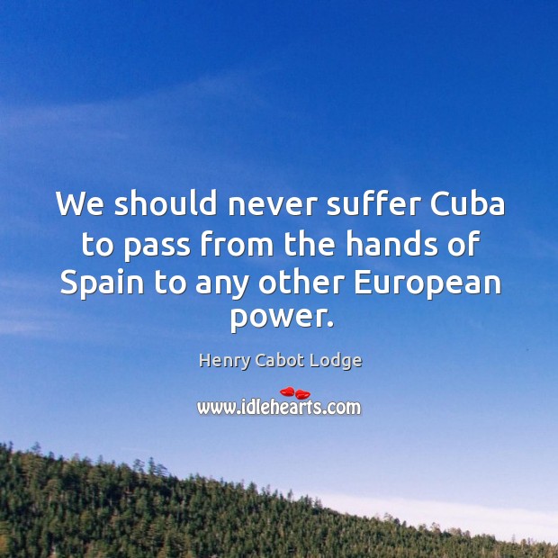 We should never suffer cuba to pass from the hands of spain to any other european power. Henry Cabot Lodge Picture Quote