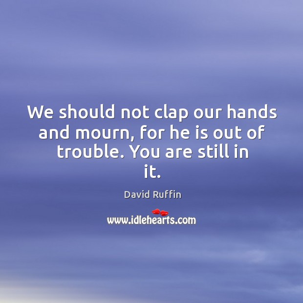 We should not clap our hands and mourn, for he is out of trouble. You are still in it. David Ruffin Picture Quote