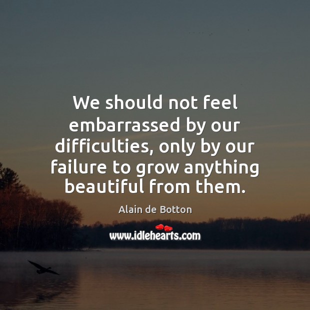 We should not feel embarrassed by our difficulties, only by our failure Alain de Botton Picture Quote
