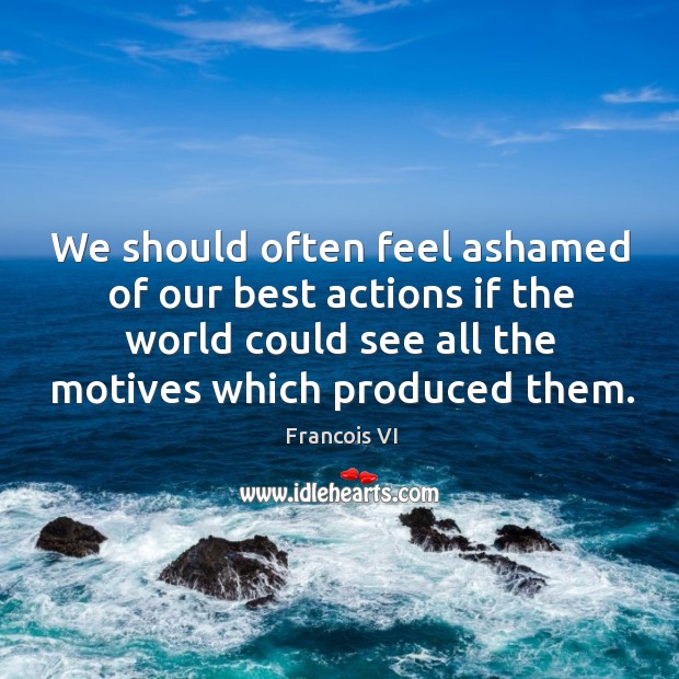 We should often feel ashamed of our best actions if the world could see all the motives which produced them. Francois VI Picture Quote