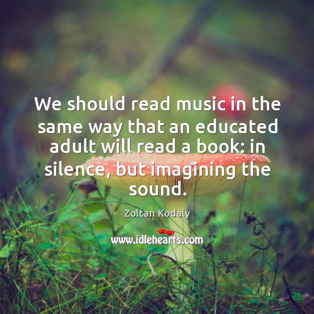 We should read music in the same way that an educated adult will read a book: in silence, but imagining the sound. Zoltan Kodaly Picture Quote